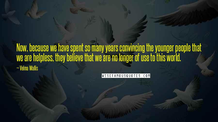 Velma Wallis Quotes: Now, because we have spent so many years convincing the younger people that we are helpless, they believe that we are no longer of use to this world.