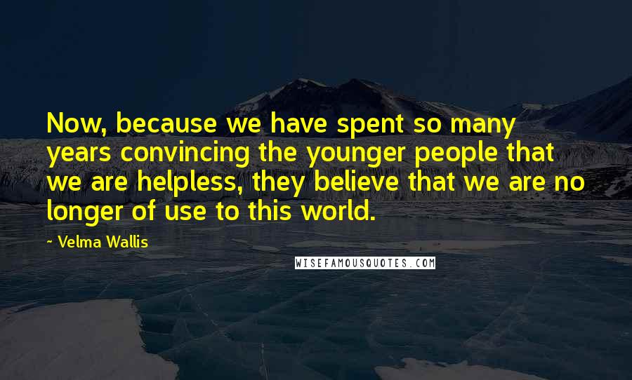 Velma Wallis Quotes: Now, because we have spent so many years convincing the younger people that we are helpless, they believe that we are no longer of use to this world.