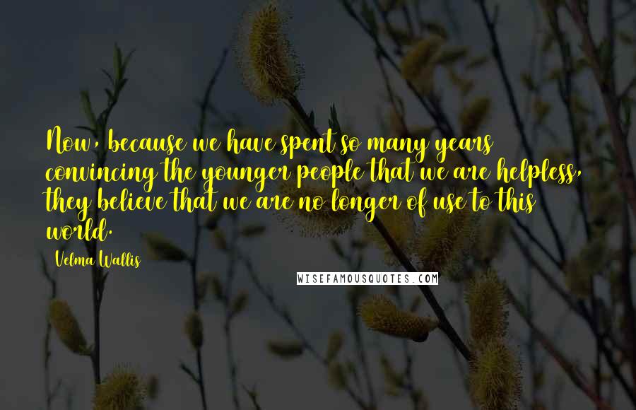 Velma Wallis Quotes: Now, because we have spent so many years convincing the younger people that we are helpless, they believe that we are no longer of use to this world.