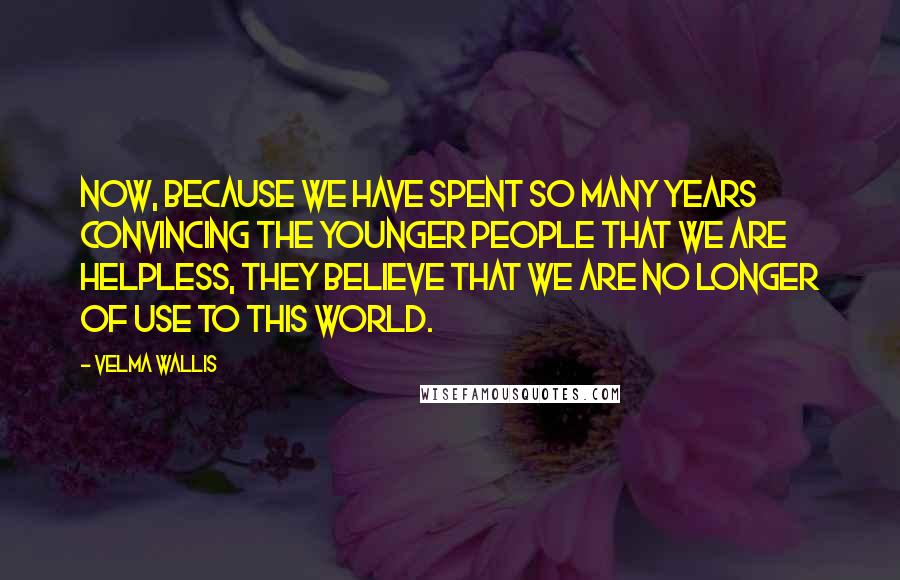 Velma Wallis Quotes: Now, because we have spent so many years convincing the younger people that we are helpless, they believe that we are no longer of use to this world.