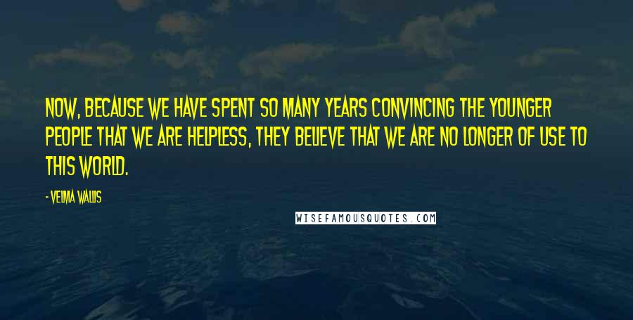 Velma Wallis Quotes: Now, because we have spent so many years convincing the younger people that we are helpless, they believe that we are no longer of use to this world.