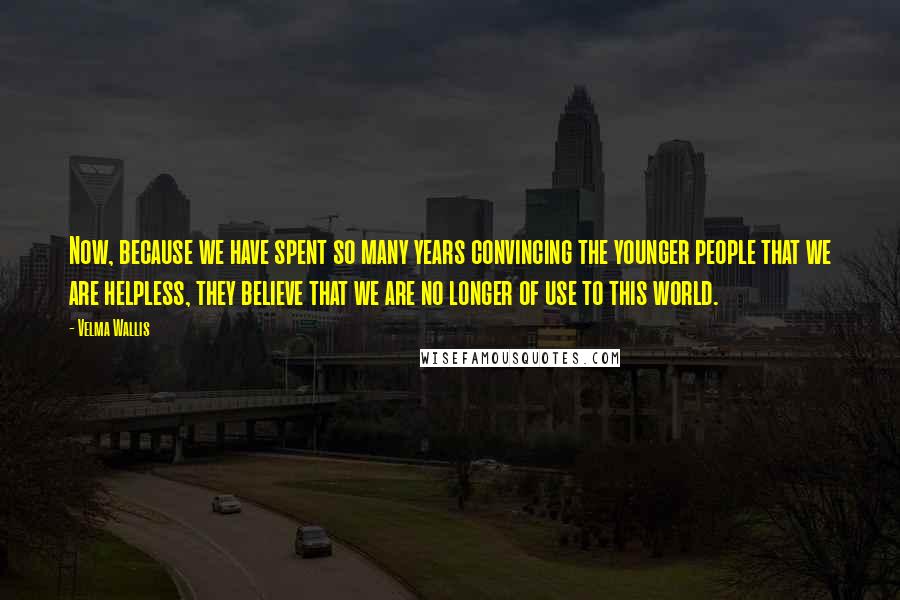 Velma Wallis Quotes: Now, because we have spent so many years convincing the younger people that we are helpless, they believe that we are no longer of use to this world.