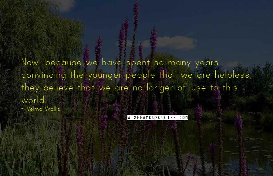 Velma Wallis Quotes: Now, because we have spent so many years convincing the younger people that we are helpless, they believe that we are no longer of use to this world.