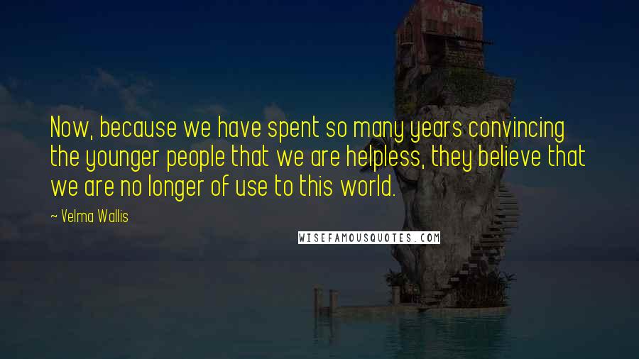 Velma Wallis Quotes: Now, because we have spent so many years convincing the younger people that we are helpless, they believe that we are no longer of use to this world.