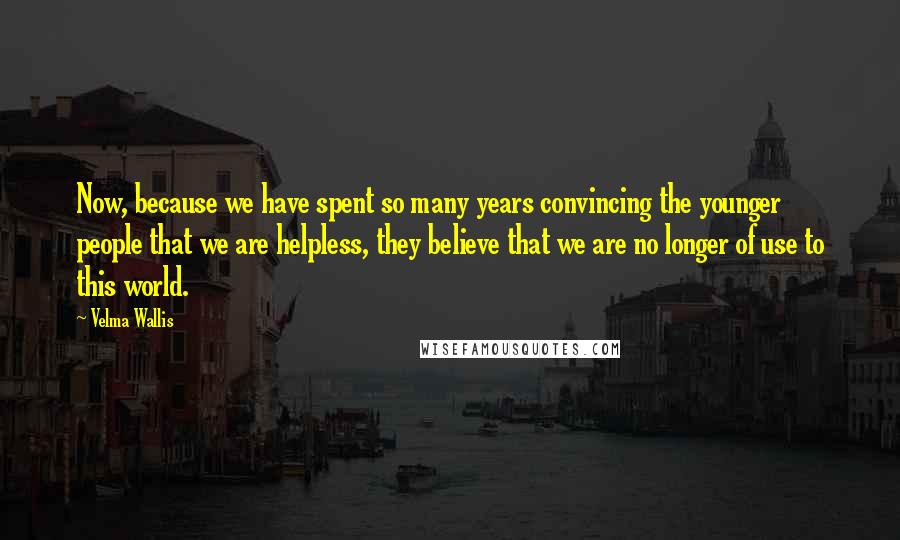 Velma Wallis Quotes: Now, because we have spent so many years convincing the younger people that we are helpless, they believe that we are no longer of use to this world.