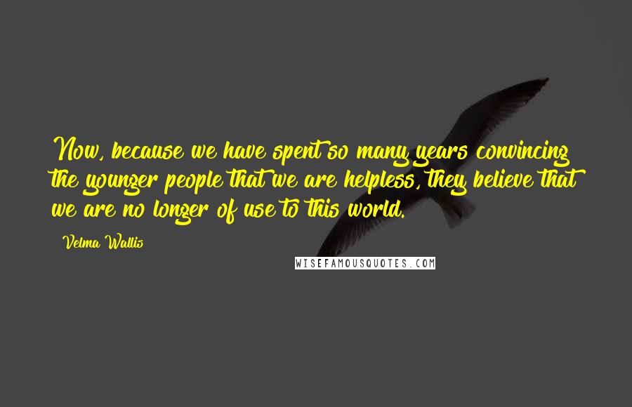 Velma Wallis Quotes: Now, because we have spent so many years convincing the younger people that we are helpless, they believe that we are no longer of use to this world.