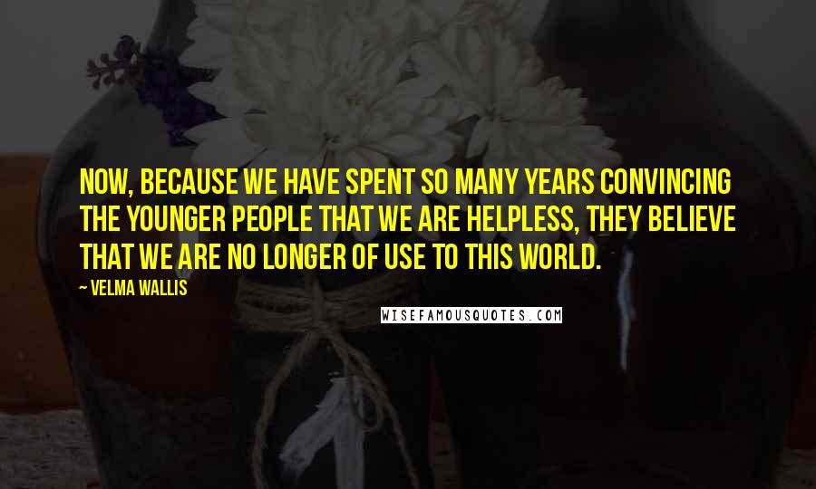 Velma Wallis Quotes: Now, because we have spent so many years convincing the younger people that we are helpless, they believe that we are no longer of use to this world.