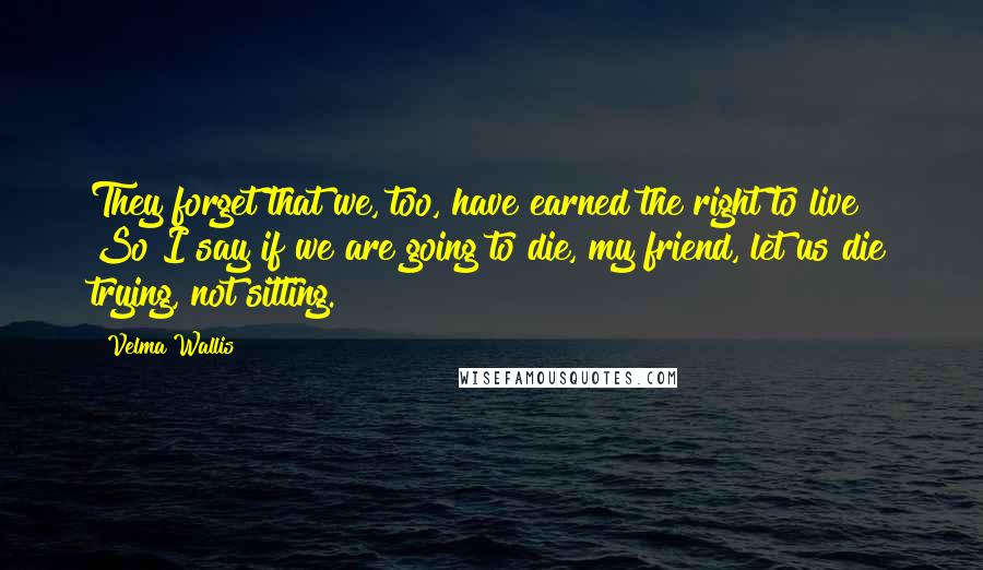 Velma Wallis Quotes: They forget that we, too, have earned the right to live! So I say if we are going to die, my friend, let us die trying, not sitting.