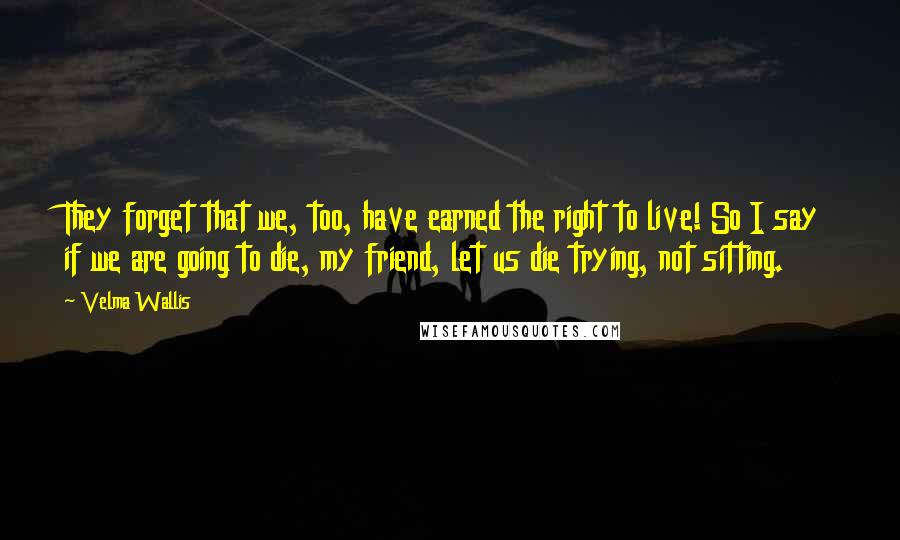 Velma Wallis Quotes: They forget that we, too, have earned the right to live! So I say if we are going to die, my friend, let us die trying, not sitting.