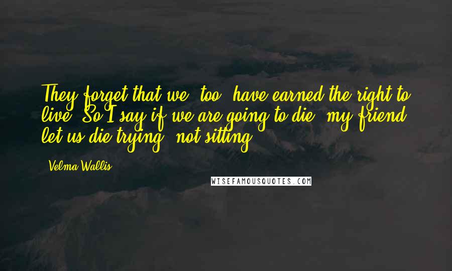 Velma Wallis Quotes: They forget that we, too, have earned the right to live! So I say if we are going to die, my friend, let us die trying, not sitting.