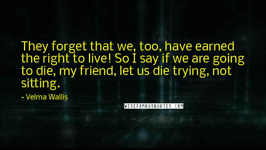 Velma Wallis Quotes: They forget that we, too, have earned the right to live! So I say if we are going to die, my friend, let us die trying, not sitting.