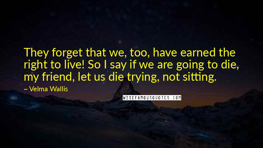 Velma Wallis Quotes: They forget that we, too, have earned the right to live! So I say if we are going to die, my friend, let us die trying, not sitting.