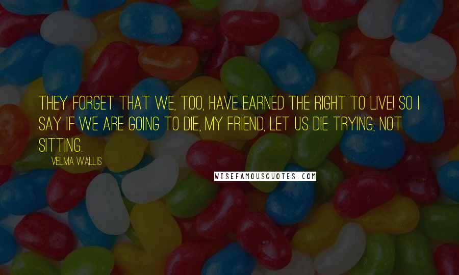 Velma Wallis Quotes: They forget that we, too, have earned the right to live! So I say if we are going to die, my friend, let us die trying, not sitting.