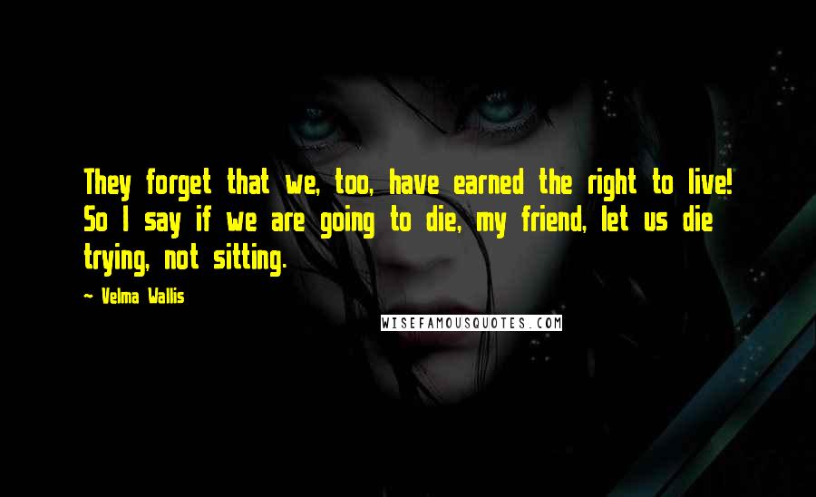 Velma Wallis Quotes: They forget that we, too, have earned the right to live! So I say if we are going to die, my friend, let us die trying, not sitting.