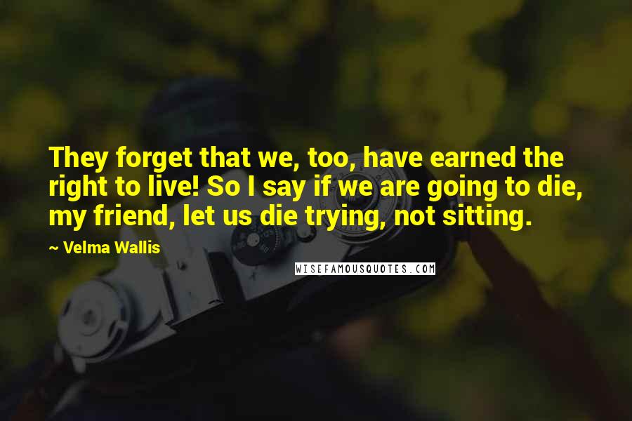 Velma Wallis Quotes: They forget that we, too, have earned the right to live! So I say if we are going to die, my friend, let us die trying, not sitting.