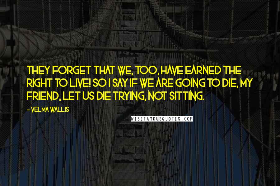 Velma Wallis Quotes: They forget that we, too, have earned the right to live! So I say if we are going to die, my friend, let us die trying, not sitting.