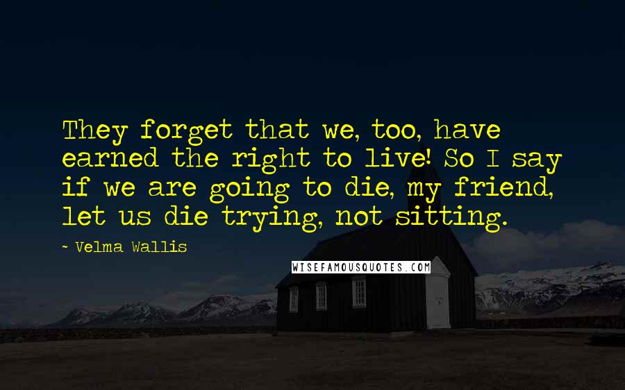 Velma Wallis Quotes: They forget that we, too, have earned the right to live! So I say if we are going to die, my friend, let us die trying, not sitting.