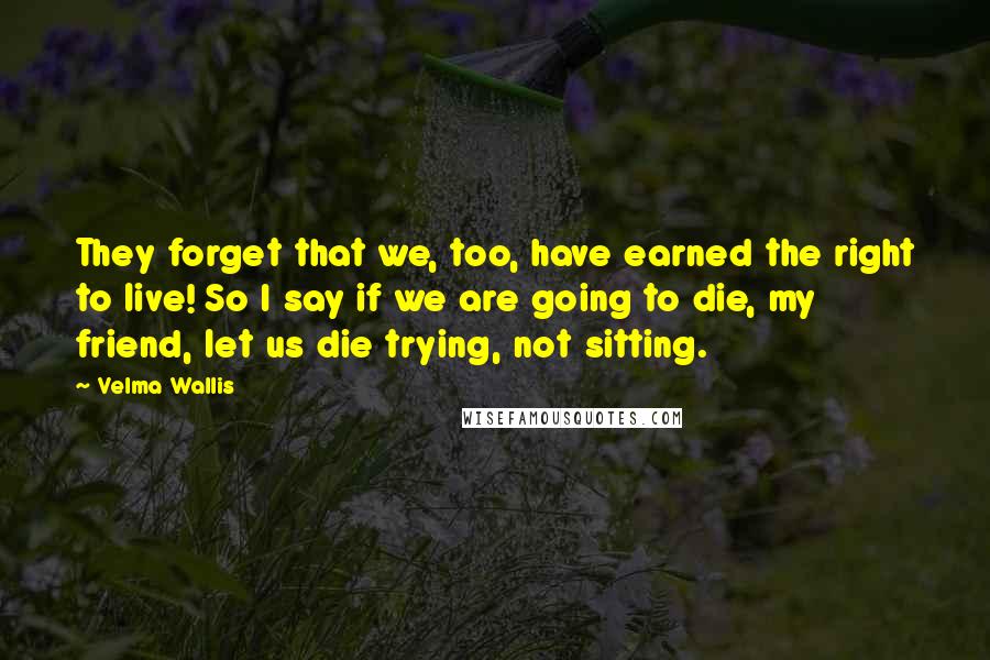 Velma Wallis Quotes: They forget that we, too, have earned the right to live! So I say if we are going to die, my friend, let us die trying, not sitting.