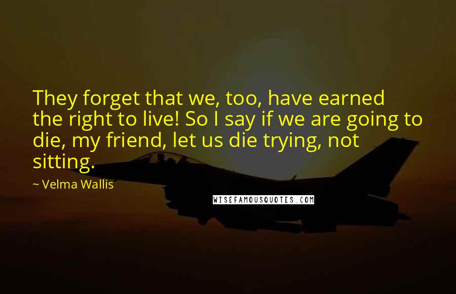 Velma Wallis Quotes: They forget that we, too, have earned the right to live! So I say if we are going to die, my friend, let us die trying, not sitting.