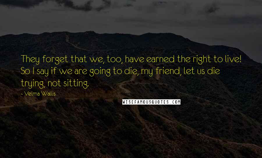 Velma Wallis Quotes: They forget that we, too, have earned the right to live! So I say if we are going to die, my friend, let us die trying, not sitting.