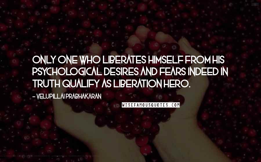 Velupillai Prabhakaran Quotes: Only one who liberates himself from his psychological desires and fears indeed in truth qualify as liberation hero.