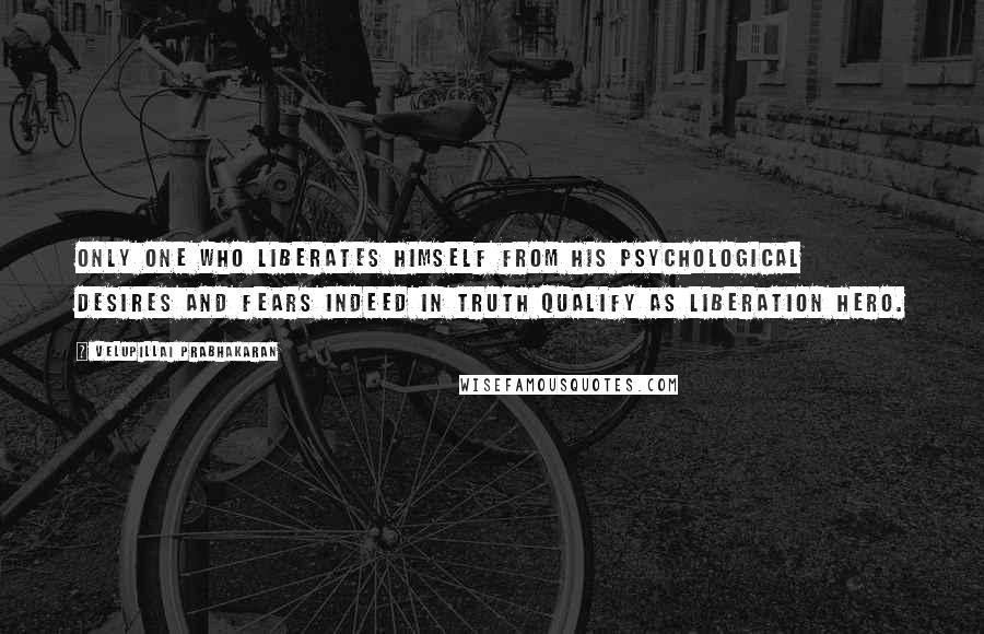 Velupillai Prabhakaran Quotes: Only one who liberates himself from his psychological desires and fears indeed in truth qualify as liberation hero.