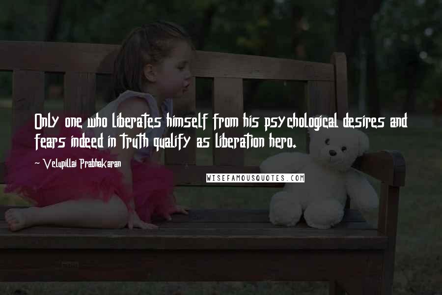 Velupillai Prabhakaran Quotes: Only one who liberates himself from his psychological desires and fears indeed in truth qualify as liberation hero.