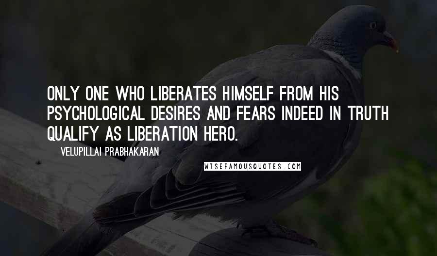 Velupillai Prabhakaran Quotes: Only one who liberates himself from his psychological desires and fears indeed in truth qualify as liberation hero.