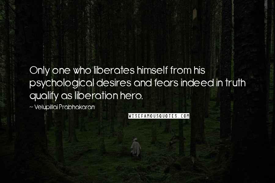 Velupillai Prabhakaran Quotes: Only one who liberates himself from his psychological desires and fears indeed in truth qualify as liberation hero.