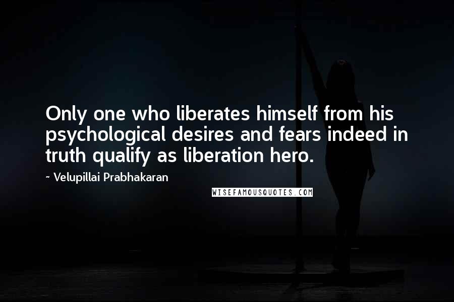 Velupillai Prabhakaran Quotes: Only one who liberates himself from his psychological desires and fears indeed in truth qualify as liberation hero.