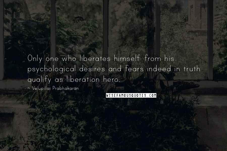 Velupillai Prabhakaran Quotes: Only one who liberates himself from his psychological desires and fears indeed in truth qualify as liberation hero.