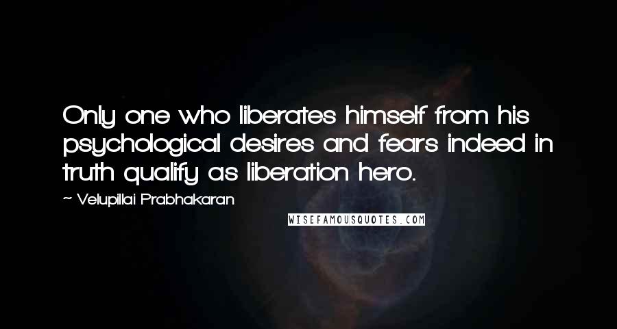 Velupillai Prabhakaran Quotes: Only one who liberates himself from his psychological desires and fears indeed in truth qualify as liberation hero.