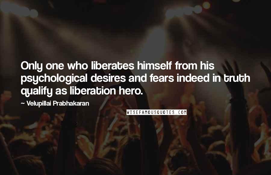 Velupillai Prabhakaran Quotes: Only one who liberates himself from his psychological desires and fears indeed in truth qualify as liberation hero.