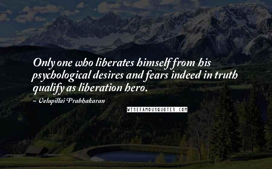 Velupillai Prabhakaran Quotes: Only one who liberates himself from his psychological desires and fears indeed in truth qualify as liberation hero.