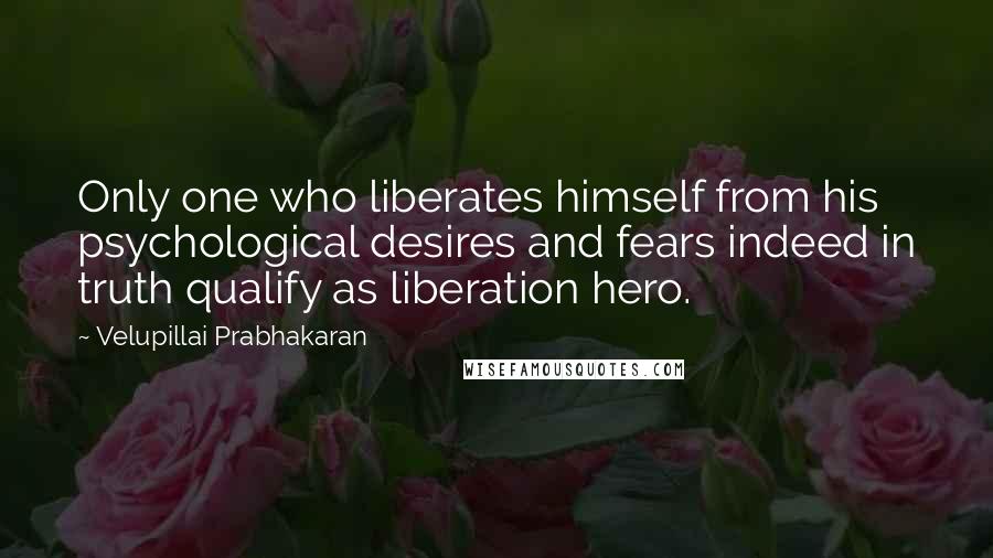 Velupillai Prabhakaran Quotes: Only one who liberates himself from his psychological desires and fears indeed in truth qualify as liberation hero.