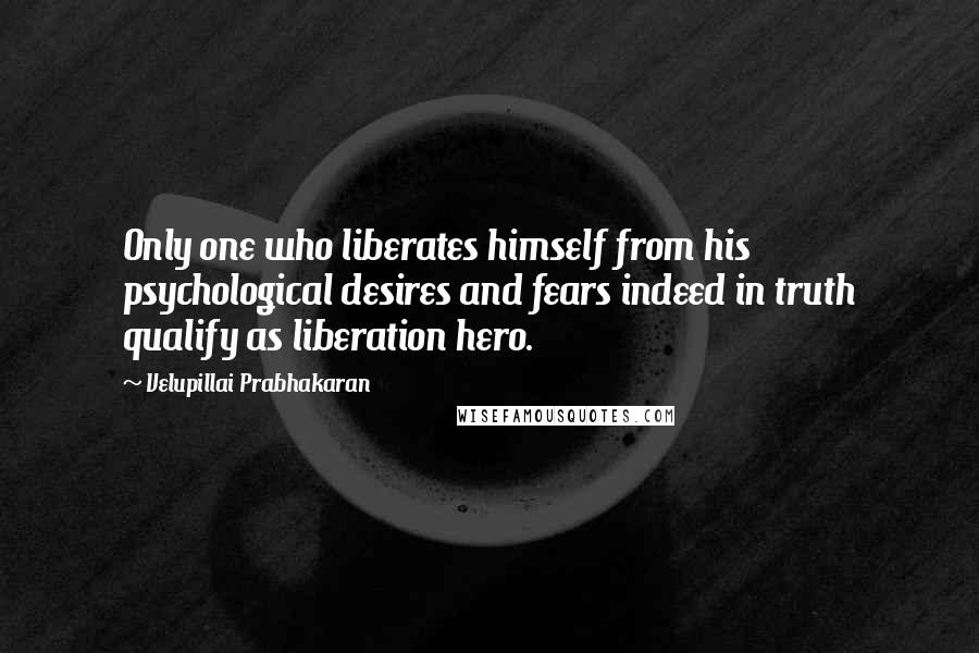 Velupillai Prabhakaran Quotes: Only one who liberates himself from his psychological desires and fears indeed in truth qualify as liberation hero.