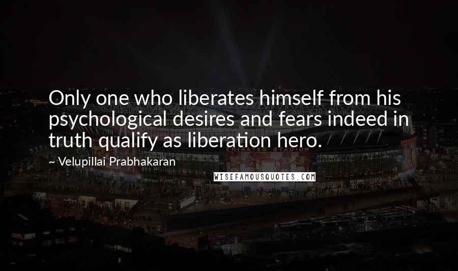 Velupillai Prabhakaran Quotes: Only one who liberates himself from his psychological desires and fears indeed in truth qualify as liberation hero.