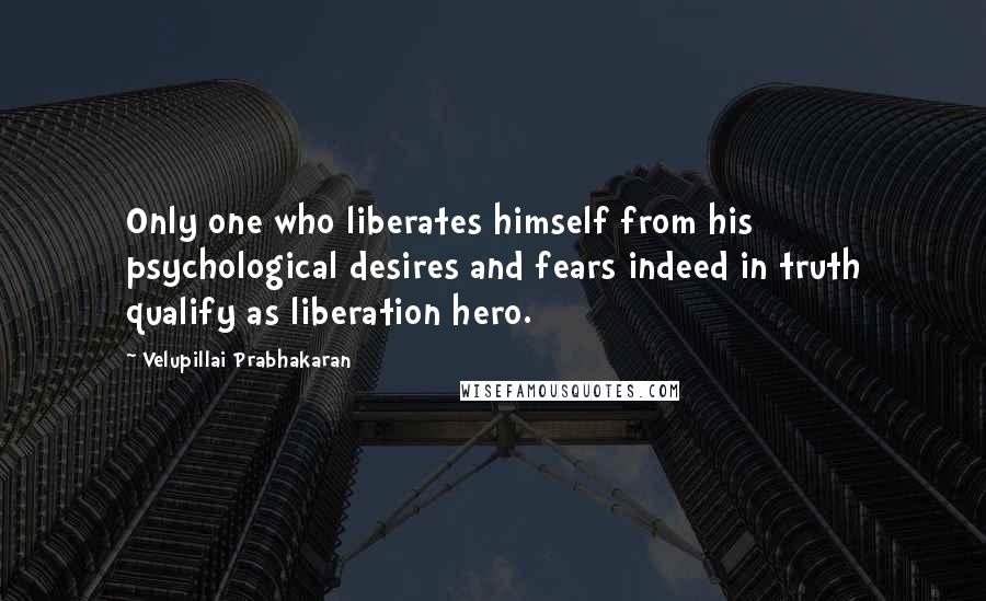 Velupillai Prabhakaran Quotes: Only one who liberates himself from his psychological desires and fears indeed in truth qualify as liberation hero.