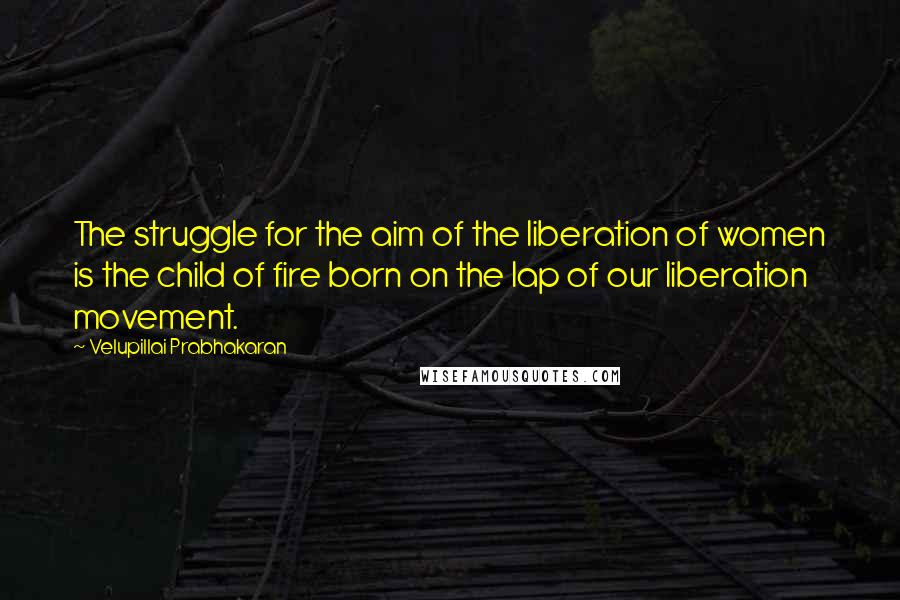 Velupillai Prabhakaran Quotes: The struggle for the aim of the liberation of women is the child of fire born on the lap of our liberation movement.