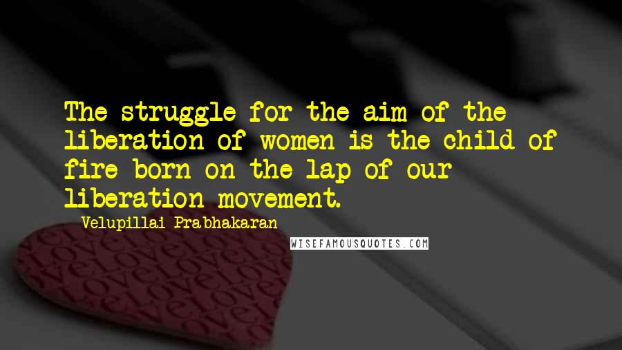 Velupillai Prabhakaran Quotes: The struggle for the aim of the liberation of women is the child of fire born on the lap of our liberation movement.