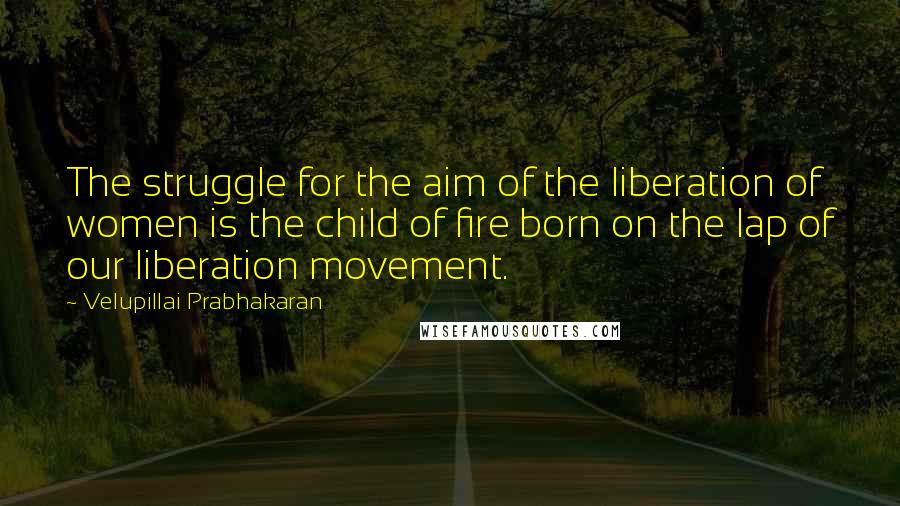 Velupillai Prabhakaran Quotes: The struggle for the aim of the liberation of women is the child of fire born on the lap of our liberation movement.