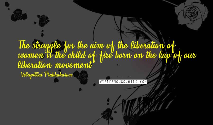 Velupillai Prabhakaran Quotes: The struggle for the aim of the liberation of women is the child of fire born on the lap of our liberation movement.