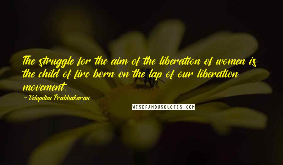 Velupillai Prabhakaran Quotes: The struggle for the aim of the liberation of women is the child of fire born on the lap of our liberation movement.