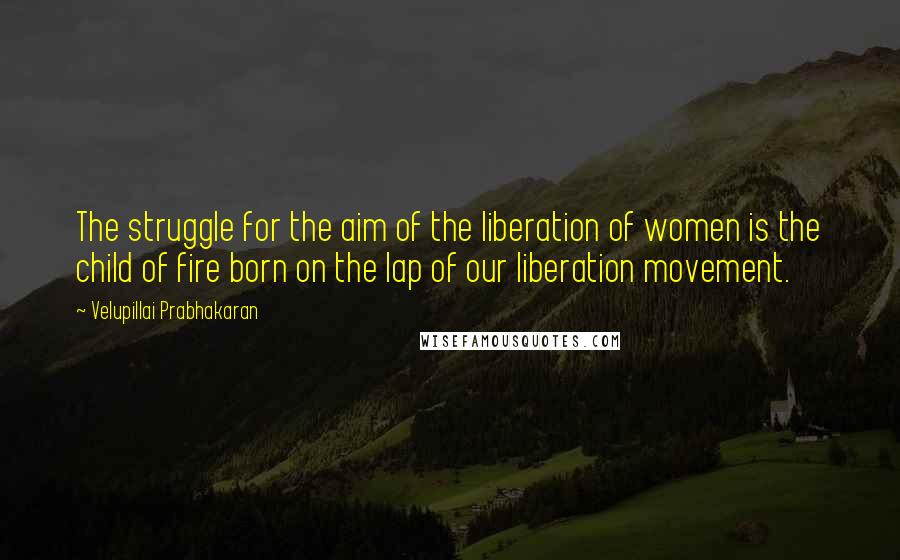 Velupillai Prabhakaran Quotes: The struggle for the aim of the liberation of women is the child of fire born on the lap of our liberation movement.