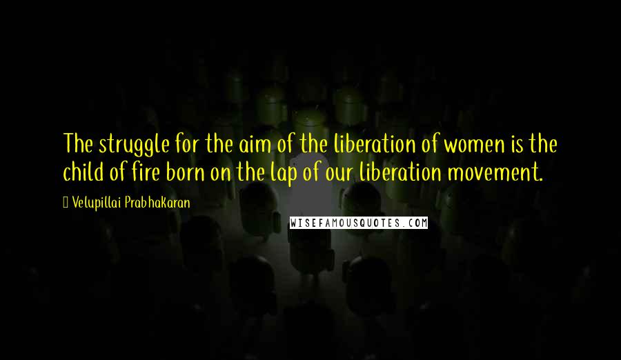 Velupillai Prabhakaran Quotes: The struggle for the aim of the liberation of women is the child of fire born on the lap of our liberation movement.