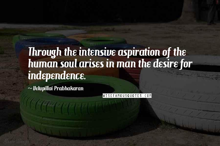 Velupillai Prabhakaran Quotes: Through the intensive aspiration of the human soul arises in man the desire for independence.