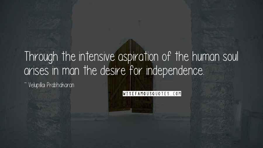 Velupillai Prabhakaran Quotes: Through the intensive aspiration of the human soul arises in man the desire for independence.