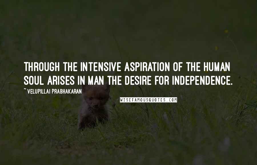 Velupillai Prabhakaran Quotes: Through the intensive aspiration of the human soul arises in man the desire for independence.