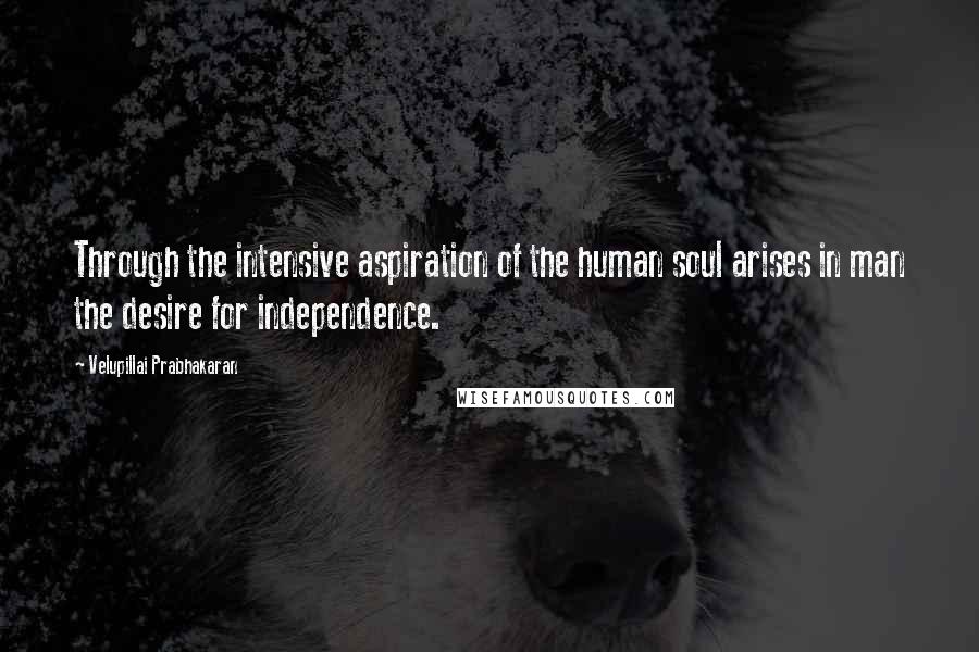 Velupillai Prabhakaran Quotes: Through the intensive aspiration of the human soul arises in man the desire for independence.