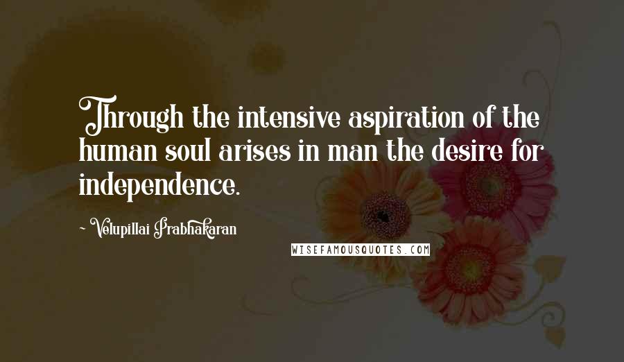Velupillai Prabhakaran Quotes: Through the intensive aspiration of the human soul arises in man the desire for independence.